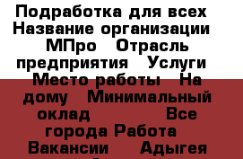 Подработка для всех › Название организации ­ МПро › Отрасль предприятия ­ Услуги › Место работы ­ На дому › Минимальный оклад ­ 15 000 - Все города Работа » Вакансии   . Адыгея респ.,Адыгейск г.